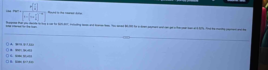 Use PMT=frac P( r/n )[1-(1+ r/n )^-m] Round to the nearest dollar.
Suppose that you decide to buy a car for $25,607, including taxes and license fees. You saved $6,000 for a down payment and can get a five-year loan at 6.52%. Find the monthly payment and the
total interest for the loan.
A. $619; $17,533
B. $501; $4,453
C. $384; $3,433
D. $384; $17,533