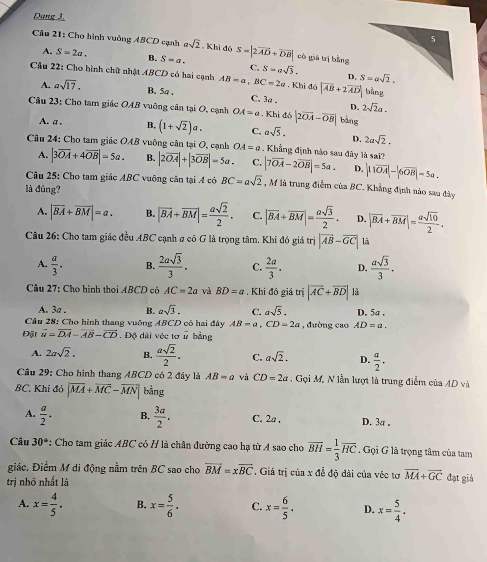 Dạng 3.
Câu 21: Cho hình vuông ABCD cạnh asqrt(2). Khi đó S=|2overline AD+overline DB| có giá trị bằng
A. S=2a. B. S=a.
C. S=asqrt(3). D. 
Câu 22: Cho hình chữ nhật ABCD có hai cạnh AB=a,BC=2a. Khi đ delta |overline AB+2overline AD| bằng
A. asqrt(17). B. 5a . C. 3a .
D. 2sqrt(2)a.
Câu 23: Cho tam giác OAB vuông cân tại O, cạnh OA=a. Khi ddelta |2overline OA-overline OB| bằng
A. a . B. (1+sqrt(2))a. C. asqrt(5).
D. 2asqrt(2).
Câu 24: Cho tam giác OAB vuông cân tại O, cạnh OA=a. Khẳng định nào sau đây là sai?
A. |3overline OA+4overline OB|=5a. B. |2overline OA|+|3overline OB|=5a. C. |7vector OA-2vector OB|=5a. D. |11overline OA|-|6overline OB|=5a.
Câu 25: Cho tam giác ABC vuông cân tại A có BC=asqrt(2) , M là trung điểm của BC. Khẳng định nào sau đây
là đúng?
A. |vector BA+vector BM|=a. B. |overline BA+overline BM|= asqrt(2)/2 . C. |overline BA+overline BM|= asqrt(3)/2 . D. |overline BA+overline BM|= asqrt(10)/2 .
Câu 26: Cho tam giác đều ABC cạnh a có G là trọng tâm. Khi đó giá trị |vector AB-vector GC| là
A.  a/3 .  2asqrt(3)/3 . C.  2a/3 . D.  asqrt(3)/3 .
B.
Câu 27: Cho hình thoi ABCD có AC=2a và BD=a. Khi đó giá trị |overline AC+overline BD| là
A. 3a . B. asqrt(3). C. asqrt(5). D. 5a .
Câu 28: Cho hình thang vuông ABCD có hai đáy AB=a,CD=2a , đường cao AD=a.
Đặt vector u=vector DA-vector AB-vector CD. Độ dài véc tơ vector u bằng
A. 2asqrt(2). B.  asqrt(2)/2 . C. asqrt(2).
D.  a/2 · 
Câu 29: Cho hình thang ABCD có 2 đáy là AB=a và CD=2a. Gọi M, N lần lượt là trung điểm của AD và
BC. Khi đó |vector MA+vector MC-vector MN| bằng
B.
A.  a/2 .  3a/2 . C. 2a . D. 3a .
Câu 30^* : Cho tam giác ABC có H là chân đường cao hạ từ A sao cho vector BH= 1/3 vector HC. Gọi G là trọng tâm của tam
giác. Điểm M di động nằm trên BC sao cho vector BM=xvector BC. Giá trị của x để độ dài của véc tơ vector MA+vector GC đạt giá
trị nhỏ nhất là
A. x= 4/5 . x= 5/6 . C. x= 6/5 . D. x= 5/4 .
B.