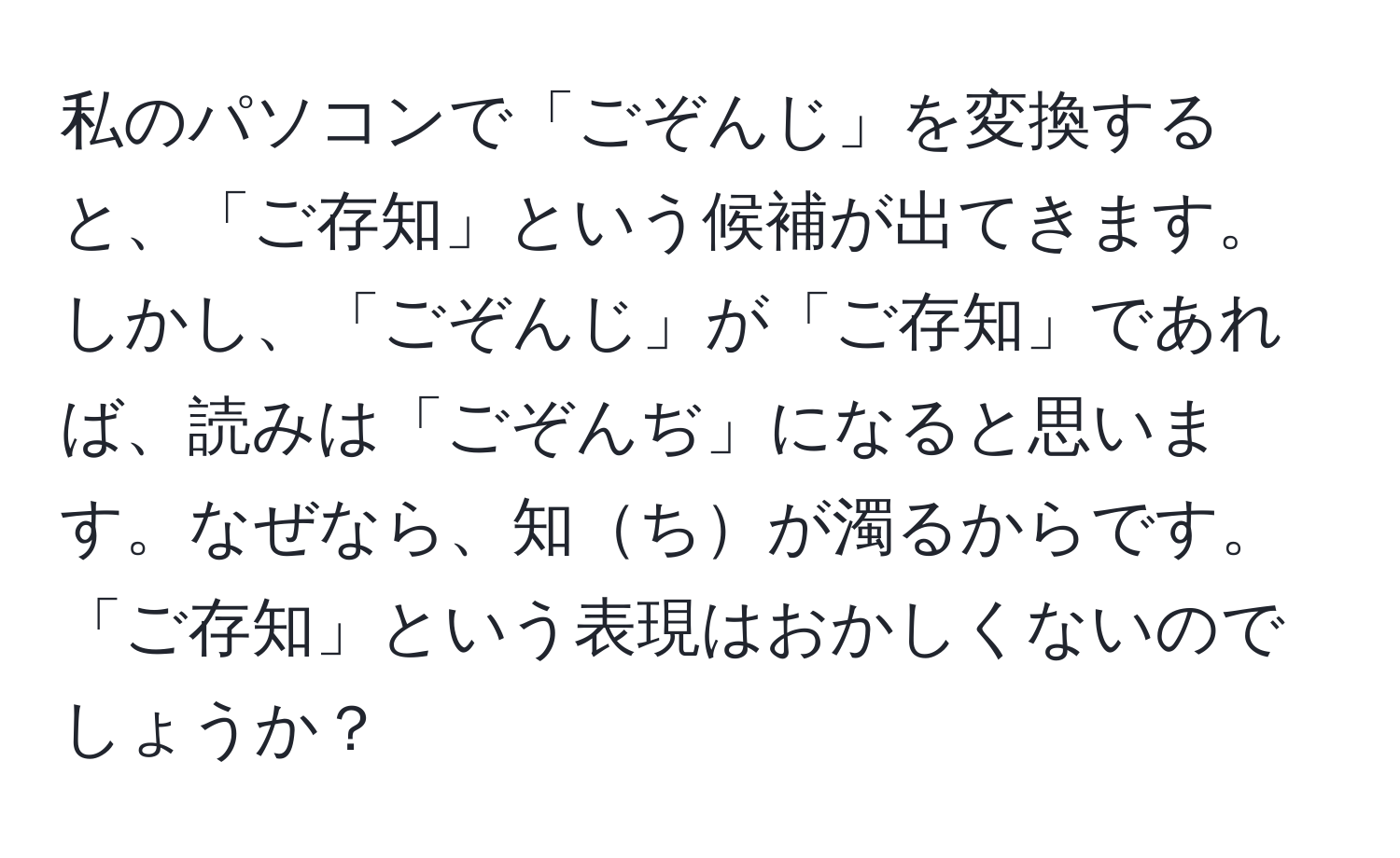 私のパソコンで「ごぞんじ」を変換すると、「ご存知」という候補が出てきます。しかし、「ごぞんじ」が「ご存知」であれば、読みは「ごぞんぢ」になると思います。なぜなら、知ちが濁るからです。「ご存知」という表現はおかしくないのでしょうか？