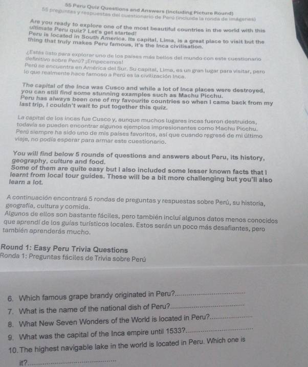 Peru Quiz Questions and Answers (including Picture Round)
55 preguntas y respuestas del cuestionario de Perú (inciuída la ronda de imágeres)
Are you ready to explore one of the most beautiful countries in the world with this
ultimate Peru quiz? Let's get started!
Peru is located in South America. Its capital, Lima, is a great place to visit but the
thing that truly makes Peru famous, it's the Inca civilisation.
¿Estás listo para explorar uno de los países más bellos del mundo con este cuestionaro
definitivo sobre Perú? ¡Empecemos!
Perú se encuentra en América del Sur. Su capital, Lima, es un gran lugar para visitar, pero
lo que realmente hace famoso a Perú es la civilización Inca.
The capital of the Inca was Cusco and while a lot of Inca places were destroyed.
you can still find some stunning examples such as Machu Picchu.
Peru has always been one of my favourite countries so when I came back from my
last trip, I couldn't wait to put together this quiz.
La capital de los incas fue Cusco y, aunque muchos lugares incas fueron destruidos,
todavía se pueden encontrar algunos ejemplos impresionantes como Machu Picchu.
Perú siempre ha sido uno de mis países favoritos, así que cuando regresé de mi último
viaje, no podia esperar para armar este cuestionario.
You will find below 5 rounds of questions and answers about Peru, its history,
geography, culture and food.
Some of them are quite easy but I also included some lesser known facts that I
learnt from local tour guides. These will be a bit more challenging but you'll also
learn a lot.
A continuación encontrará 5 rondas de preguntas y respuestas sobre Perú, su historia,
geografía, cultura y comida.
Algunos de ellos son bastante fáciles, pero también incluí algunos datos menos conocidos
que aprendí de los guías turísticos locales. Estos serán un poco más desafiantes, pero
también aprenderás mucho.
Round 1: Easy Peru Trivia Questions
Ronda 1: Preguntas fáciles de Trivia sobre Perú
6. Which famous grape brandy originated in Peru?_
7. What is the name of the national dish of Peru?_
_
8. What New Seven Wonders of the World is located in Peru?._
9. What was the capital of the Inca empire until 1533?
10. The highest navigable lake in the world is located in Peru. Which one is
it?._