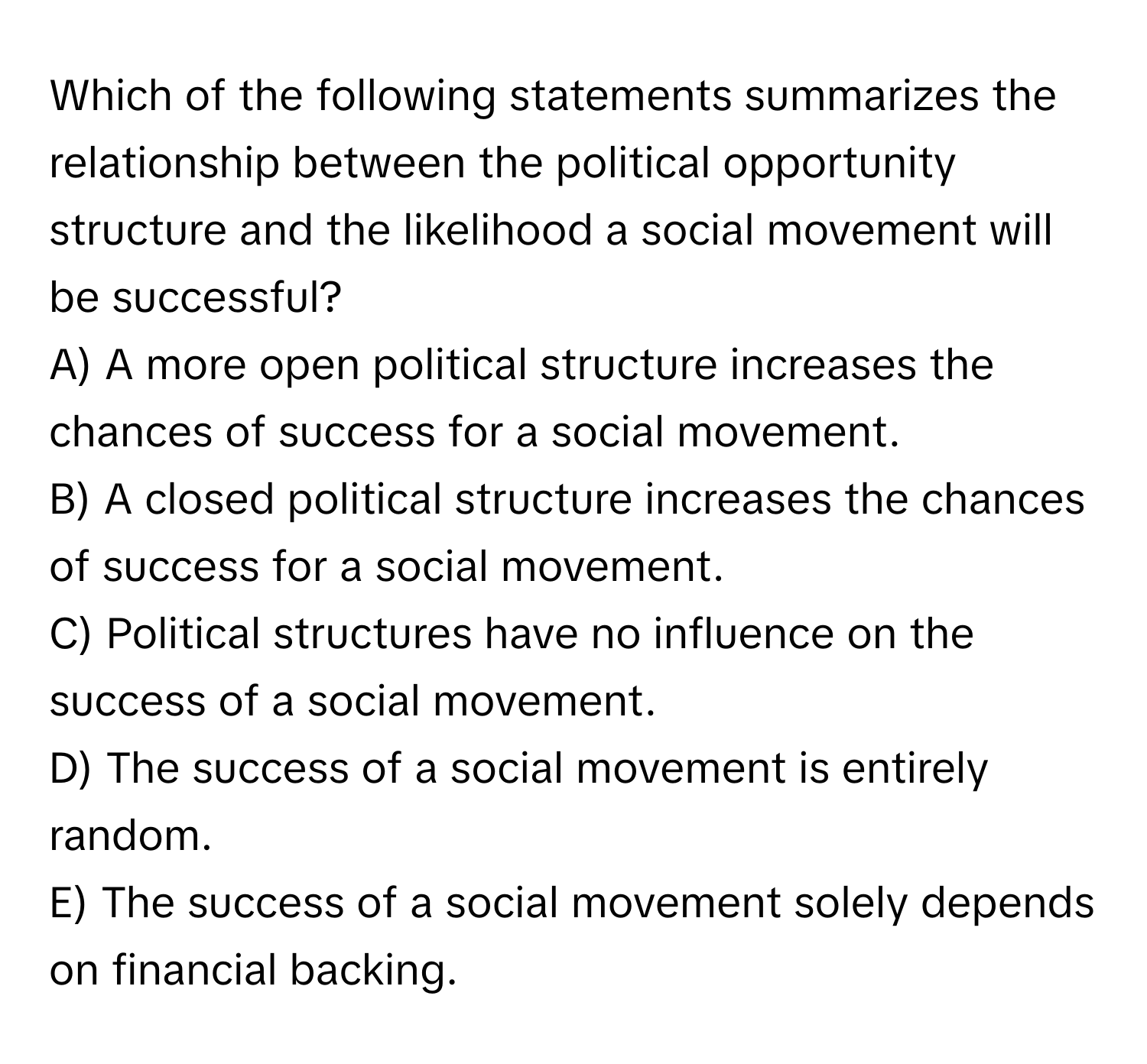 Which of the following statements summarizes the relationship between the political opportunity structure and the likelihood a social movement will be successful?

A) A more open political structure increases the chances of success for a social movement.
B) A closed political structure increases the chances of success for a social movement.
C) Political structures have no influence on the success of a social movement.
D) The success of a social movement is entirely random.
E) The success of a social movement solely depends on financial backing.