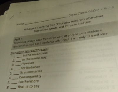 Class (Circle One): A / B / C 
6th ELA E-Leaming Day (Thursday 9/26/24) Worksheet 
Name: 
Transition Words and Phrases Practice 
Directions: Match each transition word or phrase to its sentence 
Part 1 
relationship type. Each sentence relationship will only be used once. 
Transition Words/Phrases: 
2 __In the same way In the meantime 
3. _However 
4 _For instance 
5. _To summarize 
6. _Consequently 
7 _Furthermore 
8._ That is to say