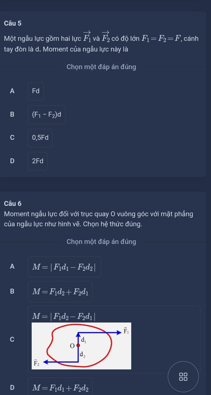 Một ngẫu lực gồm hai lực vector F_1 và vector F_2 có độ lớn F_1=F_2=F cánh
tay đòn là d. Moment của ngẫu lực này là
Chọn một đáp án đúng
A Fd
B (F_1-F_2)d
C 0,5Fd
D 2Fd
Câu 6
Moment ngẫu lực đối với trục quay O vuông góc với mặt phẳng
của ngẫu lực như hình voverline e. Chọn hệ thức đúng.
Chọn một đáp án đúng
A M=|F_1d_1-F_2d_2|
B M=F_1d_2+F_2d_1
M=|F_1d_2-F_2d_1|
D M=F_1d_1+F_2d_2