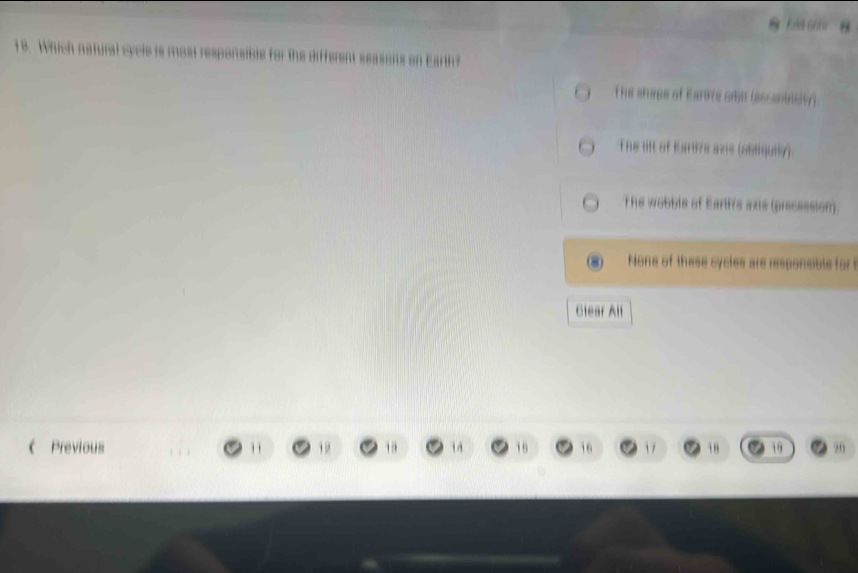 Which natural cycle is most responsible for the different seasons on Earth?
The shape of Eartve sibs (assentist).
The tillt of Earti's axis (obliquily).
The wobble of Earh's axts (precession).
None of these cycles are responsible for 
Glear All
《 Previous ' 19 19 1 18 16 17 96