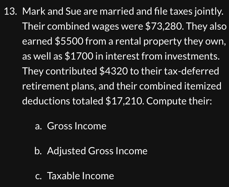 Mark and Sue are married and file taxes jointly. 
Their combined wages were $73,280. They also 
earned $5500 from a rental property they own, 
as well as $1700 in interest from investments. 
They contributed $4320 to their tax-deferred 
retirement plans, and their combined itemized 
deductions totaled $17,210. Compute their: 
a. Gross Income 
b. Adjusted Gross Income 
c. Taxable Income