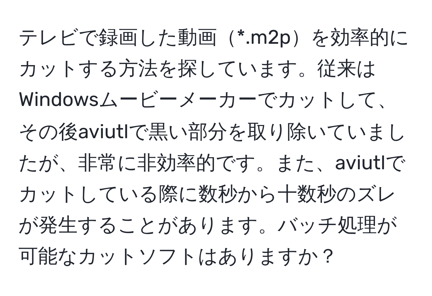 テレビで録画した動画*.m2pを効率的にカットする方法を探しています。従来はWindowsムービーメーカーでカットして、その後aviutlで黒い部分を取り除いていましたが、非常に非効率的です。また、aviutlでカットしている際に数秒から十数秒のズレが発生することがあります。バッチ処理が可能なカットソフトはありますか？