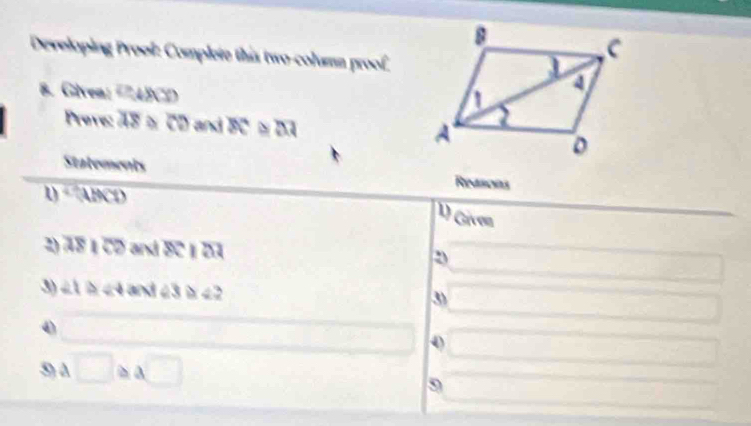 Developing Prool: Complete this two-column proof 
8. Givea: '7ABCD 
Preve: 48 α CD and BC ≌ overline AI
Statements Resons 
1) + ABCD
U) Gíven 
2) 78 1 CD and BC 1 D3 D
□ 
3) ∠1 ☆ ∠4 and 23 4 2 
3) (□)^1/2 
4) overline  □ 
5) à □ ≌ a□
9