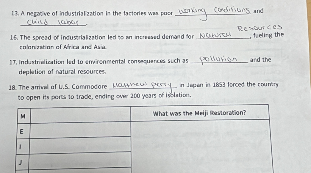 A negative of industrialization in the factories was poor_ 
and 
_. 
16. The spread of industrialization led to an increased demand for_ 
, fueling the 
colonization of Africa and Asia. 
17. Industrialization led to environmental consequences such as _and the 
depletion of natural resources. 
18. The arrival of U.S. Commodore __in Japan in 1853 forced the country 
to open its ports to trade, ending over 200 years of isolation.