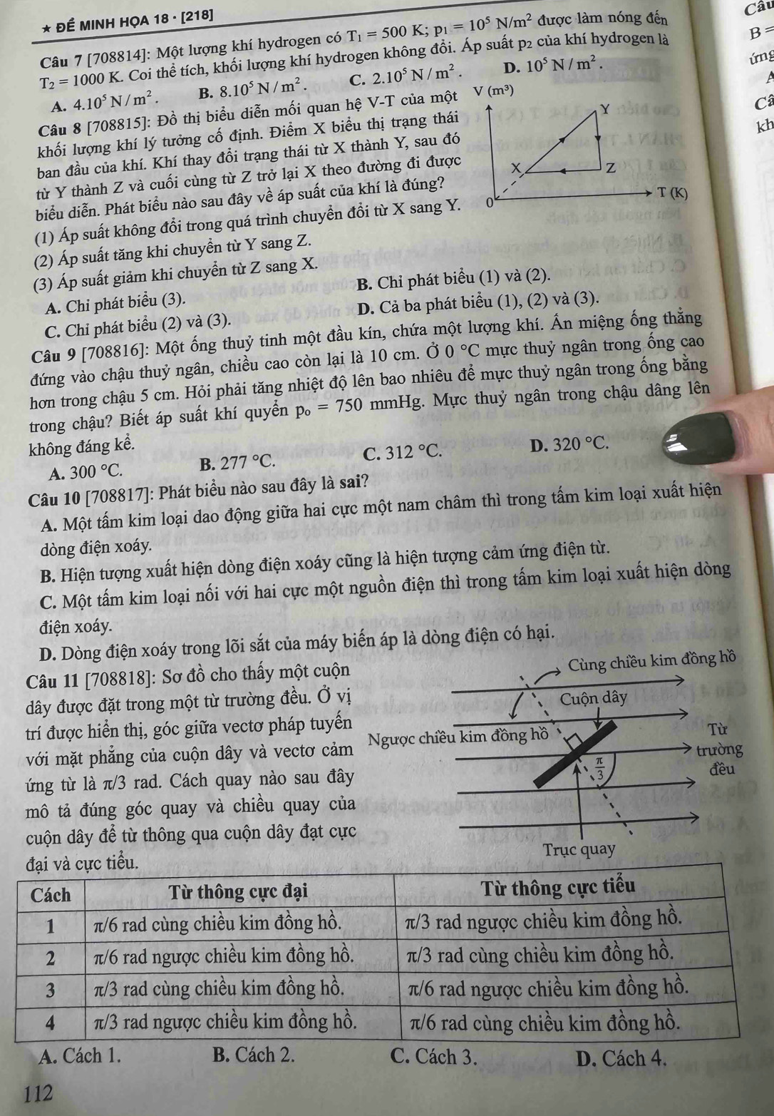 ĐÉ MINH HỌA 18 · [218]
B=
Câu 7 [708814]: Một lượng khí hydrogen có T_1=500K;p_1=10^5N/m^2 được làm nóng đến
Câu
ứng
T_2=1000K K. Coi thể tích, khối lượng khí hydrogen không đồi. Áp suất p2 của khí hydrogen là
A
A. 4.10^5N/m^2. B. 8.10^5N/m^2 C. 2.10^5N/m^2. D. 10^5N/m^2.
Y
Câu 8 [708815]: Đồ thị biểu diễn mối quan hệ V-T của một V(m^3)
Câ
khối lượng khí lý tưởng cố định. Điểm X biểu thị trạng thái
kh
ban đầu của khí. Khí thay đổi trạng thái từ X thành Y, sau đó
từ Y thành Z và cuối cùng từ Z trở lại X theo đường đi được x
Z
biểu diễn. Phát biểu nào sau đây về áp suất của khí là đúng?
T(K)
(1) Áp suất không đổi trong quá trình chuyển đổi từ X sang Y. 0
(2) Áp suất tăng khi chuyền từ Y sang Z.
(3) Áp suất giảm khi chuyển từ Z sang X.
A. Chi phát biểu (3). B. Chỉ phát biểu (1) và (2).
D. Cả ba phát biểu (1), (2) và (3).
C. Chi phát biểu (2) và (3).
Câu 9 [708816]: Một ống thuỷ tinh một đầu kín, chứa một lượng khí. Ấn miệng ống thằng
đứng vào chậu thuỷ ngân, chiều cao còn lại là 10 cm. Ở 0°C mực thuỷ ngân trong ống cao
hơn trong chậu 5 cm. Hỏi phải tăng nhiệt độ lên bao nhiêu để mực thuỷ ngân trong ống bằng
trong chậu? Biết áp suất khí quyển p_o=750 mmHg. Mực thuỷ ngân trong chậu dâng lên
không đáng kể. D. 320°C.
A. 300°C. B. 277°C. C. 312°C.
Câu 10 [708817]: Phát biểu nào sau đây là sai?
A. Một tấm kim loại dao động giữa hai cực một nam châm thì trong tấm kim loại xuất hiện
dòng điện xoáy.
B. Hiện tượng xuất hiện dòng điện xoáy cũng là hiện tượng cảm ứng điện từ.
C. Một tấm kim loại nối với hai cực một nguồn điện thì trong tấm kim loại xuất hiện dòng
điện xoáy.
D. Dòng điện xoáy trong lõi sắt của máy biến áp là dòng điện có hại.
Câu 11 [708818]: Sơ đồ cho thấy một cuộn
dây được đặt trong một từ trường đều. Ở vị
trí được hiển thị, góc giữa vectơ pháp tuyến
với mặt phẳng của cuộn dây và vectơ cảm
ứng từ là π/3 rad. Cách quay nào sau đây
mô tả đúng góc quay và chiều quay của
cuộn dây để từ thông qua cuộn dây đạt cực
 
A. Cách 1. B. Cách 2. C. Cách 3. D. Cách 4.
112