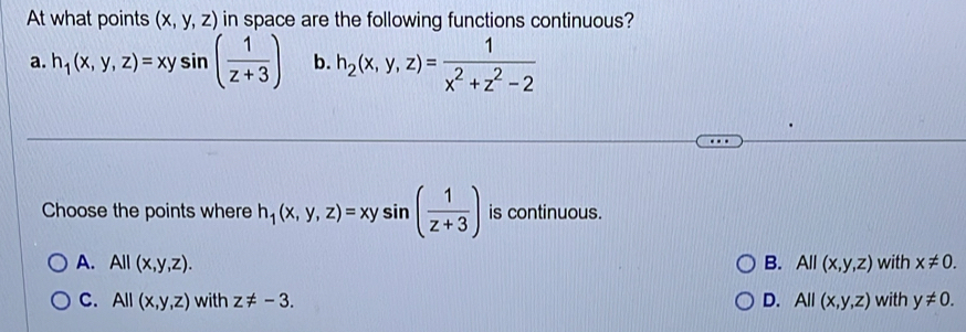 At what points (x,y,z) in space are the following functions continuous?
a. h_1(x,y,z)=xysin ( 1/z+3 ) b. h_2(x,y,z)= 1/x^2+z^2-2 
Choose the points where h_1(x,y,z)=xysin ( 1/z+3 ) is continuous.
A. All(x,y,z). B. All(x,y,z) with x!= 0.
C. All(x,y,z) with z!= -3. D. All(x,y,z) with y!= 0.