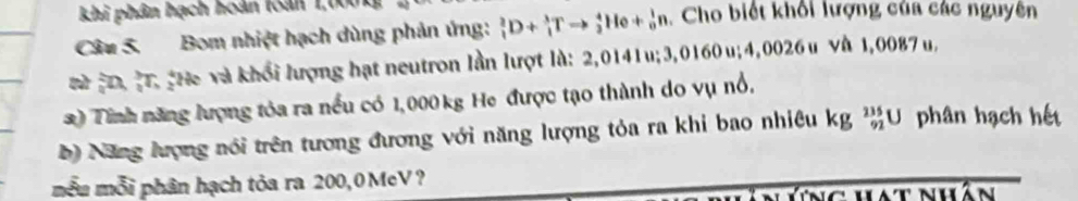 khi phân hạch hoàn toàn 1,000
Câu 5. Bom nhiệt hạch dùng phản ứng: _1^2D+_1^3Tto _2^4He+_0^1n. Cho biết khổi lượng của các nguyên 
T à Đ,. He và khổi lượng hạt neutron lần lượt là: 2,0141u; 3,0160 u; 4,0026 u và 1,0087 u, 
2) Tinh năng lượng tỏa ra nều có 1,000 kg He được tạo thành do vụ nổ, 
b) Năng lượng nói trên tương đương với năng lượng tỏa ra khi bao nhiệu kg _(92)^(235)U phân hạch hết 
mẫu mỗi phân hạch tỏa ra 200,0MeV? 
Ng hát nán