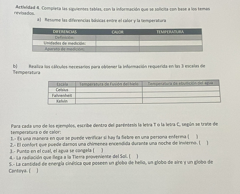 Actividad 4. Completa las siguientes tablas, con la información que se solicita con base a los temas 
revisados. 
a) Resume las diferencias básicas entre el calor y la temperatura 
b) Realiza los cálculos necesarios para obtener la información requerida en las 3 escalas de 
Temperatura 
Para cada uno de los ejemplos, escribe dentro del paréntesis la letra T o la letra C, según se trate de 
temperatura o de calor: 
1.- Es una manera en que se puede verificar si hay fa fiebre en una persona enferma ( ) 
2.- El confort que puede darnos una chimenea encendida durante una noche de invierno. ( 
3.- Punto en el cual, el agua se congela ( ) 
4.- La radiación que llega a la Tierra proveniente del Sol. ( ) 
5.- La cantidad de energía cinética que poseen un globo de helio, un globo de aire y un globo de 
Cantoya. (