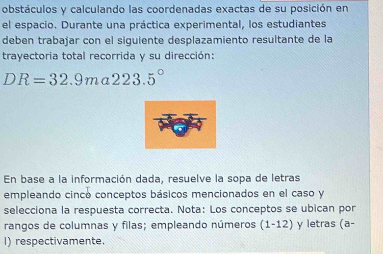 obstáculos y calculando las coordenadas exactas de su posición en 
el espacio. Durante una práctica experimental, los estudiantes 
deben trabajar con el siguiente desplazamiento resultante de la 
trayectoria total recorrida y su dirección:
DR=32.9ma223.5°
En base a la información dada, resuelve la sopa de letras 
empleando cinco conceptos básicos mencionados en el caso y 
selecciona la respuesta correcta. Nota: Los conceptos se ubican por 
rangos de columnas y filas; empleando números (1-12) y letras (a- 
I) respectivamente.