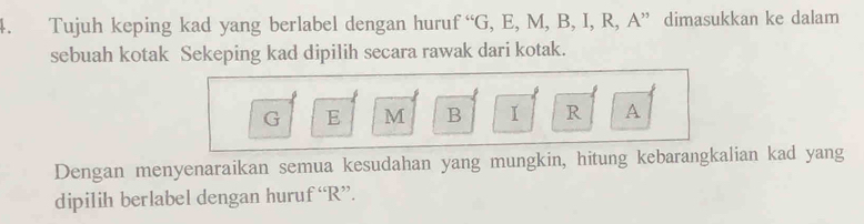 Tujuh keping kad yang berlabel dengan hurut f''G , E, M, B, I, R, A ” dimasukkan ke dalam 
sebuah kotak Sekeping kad dipilih secara rawak dari kotak.
G E M B I R A
Dengan menyenaraikan semua kesudahan yang mungkin, hitung kebarangkalian kad yang 
dipilih berlabel dengan huruf “ R ”.