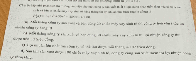 Cận Xiến củi đô thị ham số có phương trình là y=x+2. 
Câu 6: Một nhà phân tích thị trường làm việc cho một công ty sản xuất thiết bị gia dụng nhận thấy rằng nếu công ty sản
xuất và bán x chiếc máy xay sinh tổ hằng tháng thì lợi nhuận thu được (nghìn đồng) là
P(x)=-0,3x^3+36x^2+1800x-48000.
a) Mỗi tháng công ty sản xuất và bán đúng 20 chiếc máy xay sinh tố thì công ty hoà vốn ( tức lợi
nhuận công ty bằng 0).
b) Mỗi tháng công ty sản xuấ, và bán đúng 30 chiếc máy xay sinh tố thì lợi nhuận công ty thu
được trên 30 triệu đồng.
c) Lợi nhuận lớn nhất mà công ty có thể thu được mỗi tháng ià 192 triệu đồng.
d) Sau khi sản xuất được 100 chiếc máy xay sinh tố, công ty càng sản xuất thêm thì lợi nhuận công
ty càng tăng.