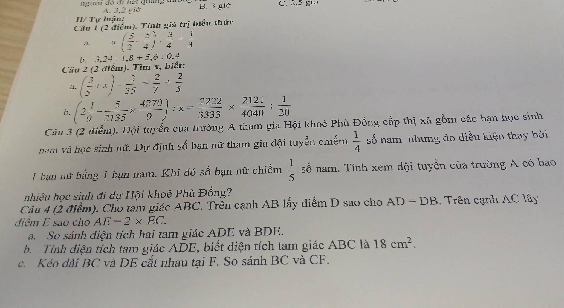 người đó đi hết quảng đi B. 3 giờ C. 2, 5 giờ
A. 3,2 giờ
II/ Tự luận:
Câu 1 (2 điểm). Tính giá trị biểu thức
a. a. ( 5/2 - 5/4 ): 3/4 + 1/3 
b. 3, 24 : 1, 8+5, 6 : 0, 4
Câu 2 (2 điểm). Tìm x, biết:
a. ( 3/5 +x)- 3/35 = 2/7 + 2/5 
b. (2 1/9 - 5/2135 *  4270/9 ):x= 2222/3333 *  2121/4040 : 1/20 
Câu 3 (2 điểm). Đội tuyển của trường A tham gia Hội khoẻ Phù Đồng cấp thị xã gồm các bạn học sinh
nam và học sinh nữ. Dự định số bạn nữ tham gia đội tuyển chiếm  1/4  số nam nhưng do điều kiện thay bởi
1 bạn nữ bằng 1 bạn nam. Khi đó số bạn nữ chiếm  1/5  số nam. Tính xem đội tuyển của trường A có bao
nhiêu học sinh đi dự Hội khoẻ Phù Đồng?
Câu 4 (2 điểm). Cho tam giác ABC. Trên cạnh AB lấy điểm D sao cho AD=DB. Trên cạnh AC lấy
diêm E sao cho AE=2* EC. 
a. So sánh diện tích hai tam giác ADE và BDE.
b Tính diện tích tam giác ADE, biết diện tích tam giác ABC là 18cm^2. 
c. Kéo dài BC và DE cắt nhau tại F. So sánh BC và CF.