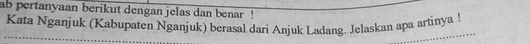 ab pertanyaan berikut dengan jelas dan benar ! 
Kata Nganjuk (Kabupaten Nganjuk) berasal dari Anjuk Ladang. Jelaskan apa artinya !