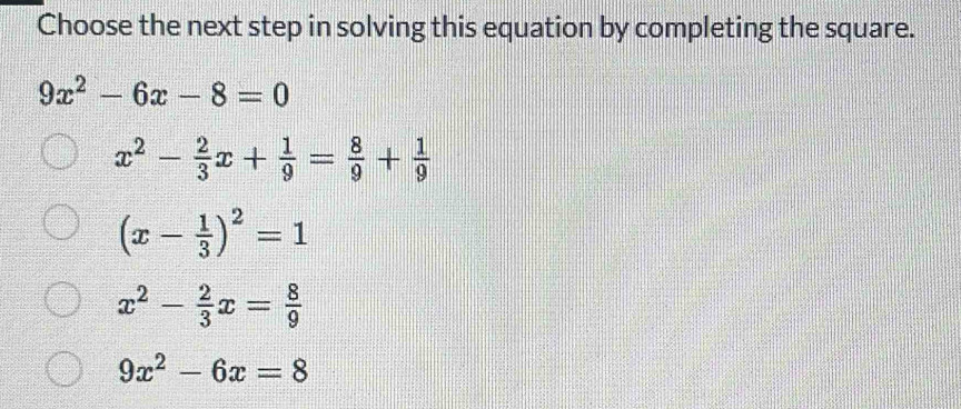 Choose the next step in solving this equation by completing the square.
9x^2-6x-8=0
x^2- 2/3 x+ 1/9 = 8/9 + 1/9 
(x- 1/3 )^2=1
x^2- 2/3 x= 8/9 
9x^2-6x=8