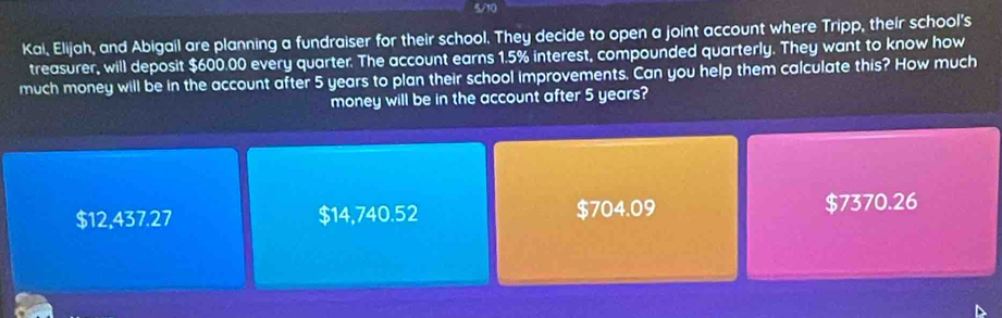 5/10
Kai, Elijah, and Abigail are planning a fundraiser for their school. They decide to open a joint account where Tripp, their school's
treasurer, will deposit $600.00 every quarter. The account earns 1.5% interest, compounded quarterly. They want to know how
much money will be in the account after 5 years to plan their school improvements. Can you help them calculate this? How much
money will be in the account after 5 years?
$12,437.27 $14,740.52 $704.09 $7370.26