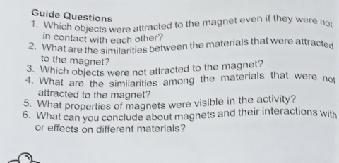 Guide Questions 
1. Which objects were attracted to the magnet even if they were not 
in contact with each other? 
2. What are the similarities between the materials that were attracted 
to the magnet? 
3. Which objects were not attracted to the magnet? 
4. What are the similarities among the materials that were not 
attracted to the magnet? 
5. What properties of magnets were visible in the activity? 
6. What can you conclude about magnets and their interactions with 
or effects on different materials? 
1