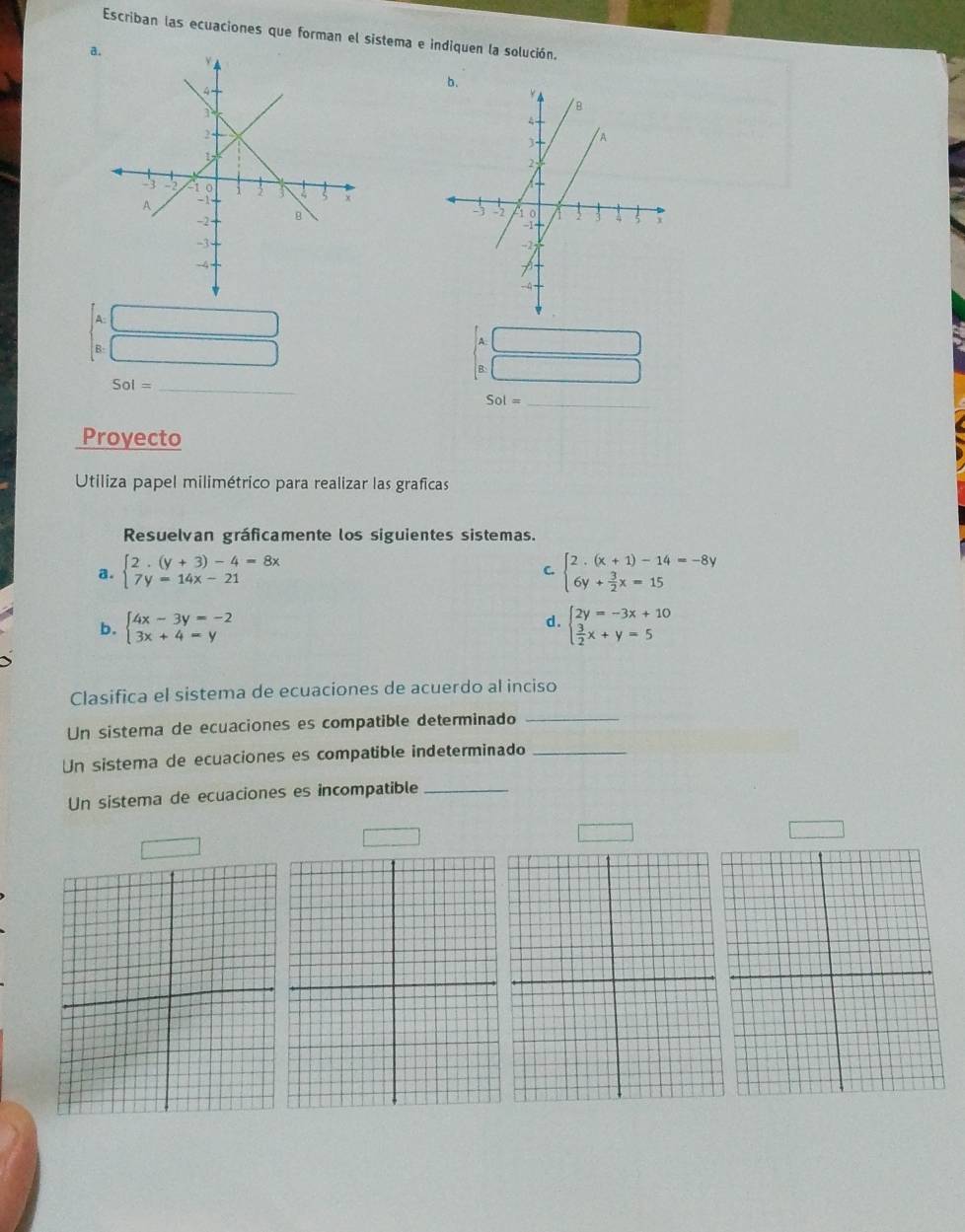 Escriban las ecuaciones que forman el sistema e indiquen la solución. 
a. 
A: ∴ △ ADCsim △ ABC
B: □ 
A. 
B: 
_ Sol=
Sol= _ 
Proyecto 
Utiliza papel milimétrico para realizar las graficas 
Resuelvan gráficamente los siguientes sistemas. 
a. beginarrayl 2· (y+3)-4=8x 7y=14x-21endarray. beginarrayl 2· (x+1)-14=-8y 6y+ 3/2 x=15endarray.
C. 
d. 
b. beginarrayl 4x-3y=-2 3x+4=yendarray. beginarrayl 2y=-3x+10  3/2 x+y=5endarray.
Clasifica el sistema de ecuaciones de acuerdo al inciso 
Un sistema de ecuaciones es compatible determinado_ 
Un sistema de ecuaciones es compatible indeterminado_ 
Un sistema de ecuaciones es incompatible_