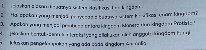 Jelaskan alasan dibuatnya sistem klasifikasi tiga kingdom. 
2. Hal apakah yang menjadi penyebab dibuatnya sistem klasifikasi enam kingdom? 
3. Apakah yang menjadi pembeda antara kingdom Monera dan kingdom Protista? 
4. Jelaskan bentuk-bentuk interaksi yang dilakukan oleh anggota kingdom Fungi. 
5. Jelaskan pengelompokan yang ada pada kingdom Animalia.