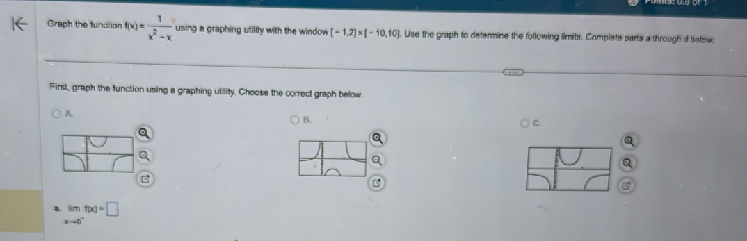 Graph the function f(x)= 1/x^2-x  using a graphing utility with the window [-1,2]* [-10,10]. Use the graph to determine the following limits. Complete parts a through d below. 
First, graph the function using a graphing utility. Choose the correct graph below. 
A. 
B. 
C. 
a. limlimits _xto 0^-f(x)=□