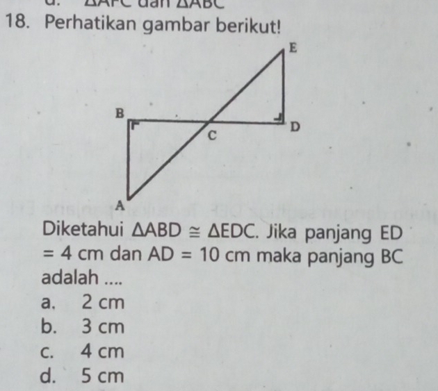 ∠ XAK dan △ ABC
18. Perhatikan gambar berikut!
Diketahui △ ABD≌ △ EDC. Jika panjang ED
=4cm dan AD=10cm maka panjang BC
adalah ....
a, 2 cm
b. 3 cm
c. 4 cm
d. 5 cm