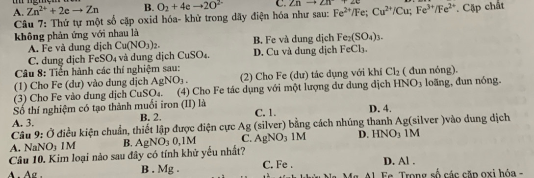 C. Znto Zn+2e
A. Zn^(2+)+2eto Zn B. O_2+4eto 2O^(2-) Cặp chất
Câu 7: Thứ tự một số cặp oxid hóa- khử trong dãy điện hóa như sau: Fe^(2+)/Fe; Cu^(2+)/Cu; Fe^(3+)/Fe^(2+)
không phản ứng với nhau là
A. Fe và dung dịch Cu(NO_3)_2. B. Fe và dung dịch Fe_2(SO_4)_3.
C. dung dịch FeSO₄ và dung dịch CuSO₄. D. Cu và dung dịch FeCl₃.
Câu 8: Tiến hành các thí nghiệm sau:
(1) Cho Fe (dư) vào dung dịch AgNO_3. (2) Cho Fe (dư) tác dụng với khí Cl_2 ( đun nóng).
(3) Cho Fe vào dung dịch CuSO4. (4) Cho Fe tác dụng với một lượng dư dung dịch HNO_3 loãng, đun nóng.
Số thí nghiệm có tạo thành muối iron (II) là D. 4.
A. 3. B. 2. C. 1.
Câu 9: Ở điều kiện chuẩn, thiết lập được điện cực Ag (silver) bằng cách nhúng thanh Ag(silver )vào dung dịch
A. NaNO₃ 1M B. AgNO_30, 1M C. AgNO_3  N D. HNO₃ 1M

Câu 10. Kim loại nào sau đây có tính khử yếu nhất?
C. Fe . D. Al.
A. Ag. B . Mg . Fe Trong số các căp oxi hóa -