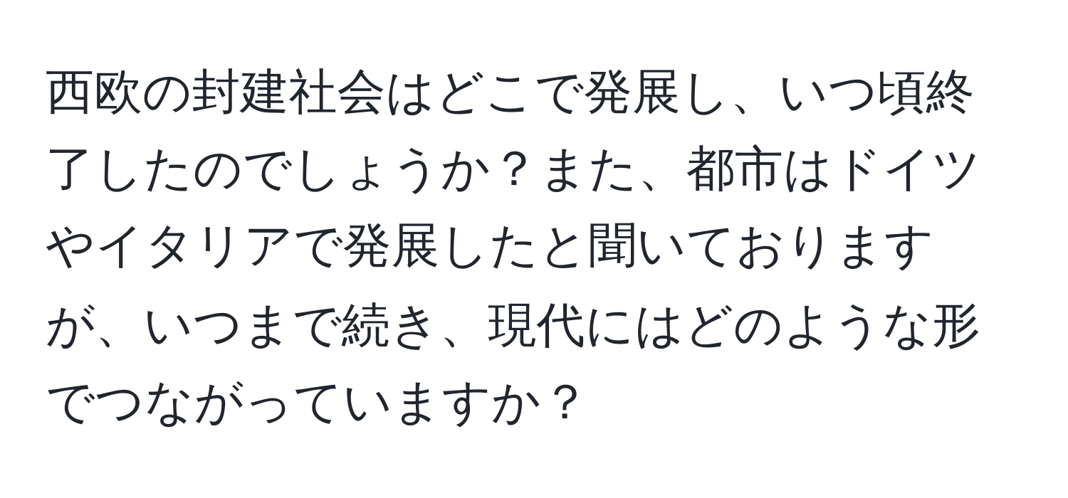 西欧の封建社会はどこで発展し、いつ頃終了したのでしょうか？また、都市はドイツやイタリアで発展したと聞いておりますが、いつまで続き、現代にはどのような形でつながっていますか？