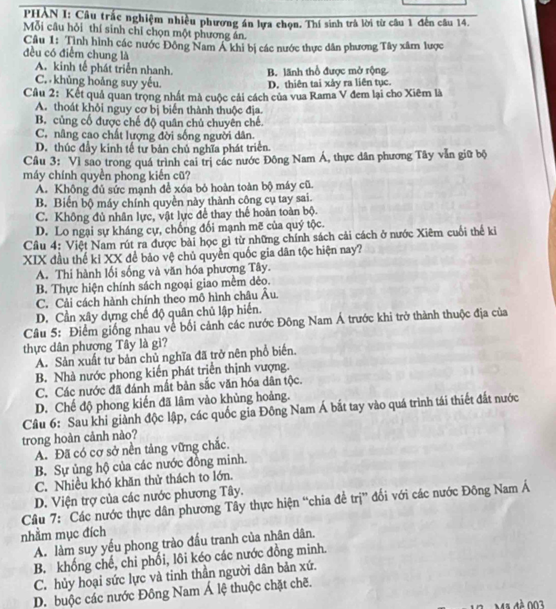 PHÀN I: Câu trấc nghiệm nhiều phương án lựa chọn. Thí sinh trả lời từ câu 1 đến câu 14.
Mỗi câu hỏi thí sinh chỉ chọn một phương án.
Câu 1: Tình hình các nước Đông Nam Á khi bị các nước thực dân phương Tây xâm lược
đều có điểm chung là
A. kinh tế phát triển nhanh.
B. lãnh thổ được mở rộng
C. khủng hoảng suy yếu. D. thiên tai xảy ra liên tục.
Cầu 2: Kết quả quan trọng nhất mà cuộc cải cách của vua Rama V đem lại cho Xiêm là
A. thoát khỏi nguy cơ bị biến thành thuộc địa.
B. củng cố được chế độ quân chủ chuyên chế.
C. nâng cao chất lượng đời sống người dân.
D. thúc đầy kinh tế tư bản chủ nghĩa phát triển.
Câu 3: Vì sao trong quá trình cai trị các nước Đông Nam Á, thực dân phương Tây vẫn giữ bộ
máy chính quyền phong kiến cũ?
A. Không đủ sức mạnh đề xóa bỏ hoàn toàn bộ máy cũ.
B. Biến bộ máy chính quyền này thành công cụ tay sai.
C. Không đủ nhân lực, vật lực để thay thế hoàn toàn bộ.
D. Lo ngại sự kháng cự, chống đối mạnh mẽ của quý tộc.
Câu 4: Việt Nam rút ra được bài học gì từ những chính sách cải cách ở nước Xiêm cuối thế kỉ
XIX đầu thế kỉ XX đề bảo vệ chủ quyền quốc gia dân tộc hiện nay?
A. Thi hành lối sống và văn hóa phương Tây.
B. Thực hiện chính sách ngoại giao mềm dẻo.
C. Cải cách hành chính theo mô hình châu Âu.
D. Cần xây dựng chế độ quân chủ lập hiến.
Câu 5: Điểm giống nhau về bối cảnh các nước Đông Nam Á trước khi trở thành thuộc địa của
thực dân phượng Tây là gì?
A. Sản xuất tư bản chủ nghĩa đã trở nên phổ biến.
B. Nhà nước phong kiến phát triển thịnh vượng.
C. Các nước đã đánh mất bản sắc văn hóa dân tộc.
D. Chế độ phong kiến đã lâm vào khủng hoảng.
Câu 6: Sau khi giành độc lập, các quốc gia Đông Nam Á bắt tay vào quá trình tái thiết đất nước
trong hoàn cảnh nào?
A. Đã có cơ sở nền tảng vững chắc.
B. Sự ủng hộ của các nước đồng minh.
C. Nhiều khó khăn thử thách to lớn.
D. Viện trợ của các nước phương Tây.
Cầâu 7: Các nước thực dân phương Tây thực hiện “chia đề trị” đối với các nước Đông Nam Á
nhằm mục đích
A. làm suy yếu phong trào đấu tranh của nhân dân.
B. khống chế, chi phối, lôi kéo các nước đồng minh.
C. hủy hoại sức lực và tinh thần người dân bản xứ.
D. buộc các nước Đông Nam Á lệ thuộc chặt chẽ.
Ma è 003