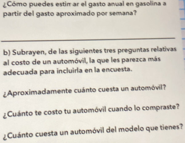 ¿Cómo puedes estim ar el gasto anual en gasolina a 
partir del gasto aproximado por semana? 
_ 
b) Subrayen, de las siguientes tres preguntas relativas 
al costo de un automóvil, la que les parezca más 
adecuada para incluirla en la encuesta. 
¿Aproximadamente cuánto cuesta un automóvil? 
¿Cuánto te costo tu automóvil cuando lo compraste? 
¿Cuánto cuesta un automóvil del modelo que tienes?