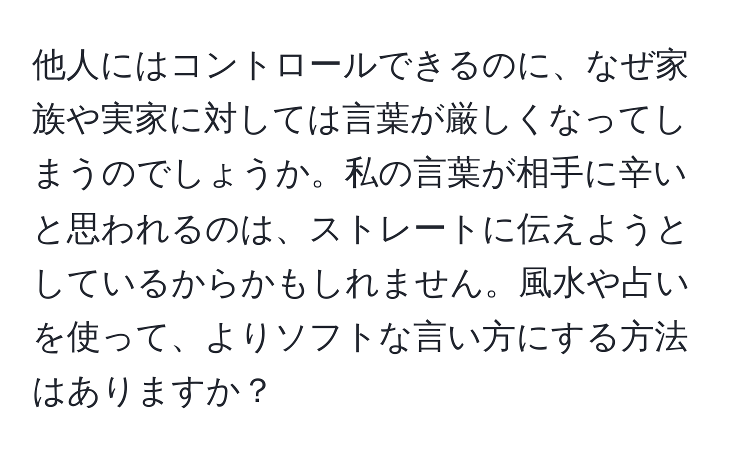 他人にはコントロールできるのに、なぜ家族や実家に対しては言葉が厳しくなってしまうのでしょうか。私の言葉が相手に辛いと思われるのは、ストレートに伝えようとしているからかもしれません。風水や占いを使って、よりソフトな言い方にする方法はありますか？