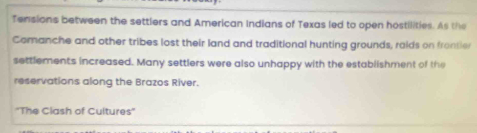 Tensions between the settlers and American Indians of Texas led to open hostilities. As the 
Comanche and other tribes lost their land and traditional hunting grounds, raids on frontier 
settlements increased. Many settlers were also unhappy with the establishment of the 
reservations along the Brazos River. 
'The Clash of Cultures''