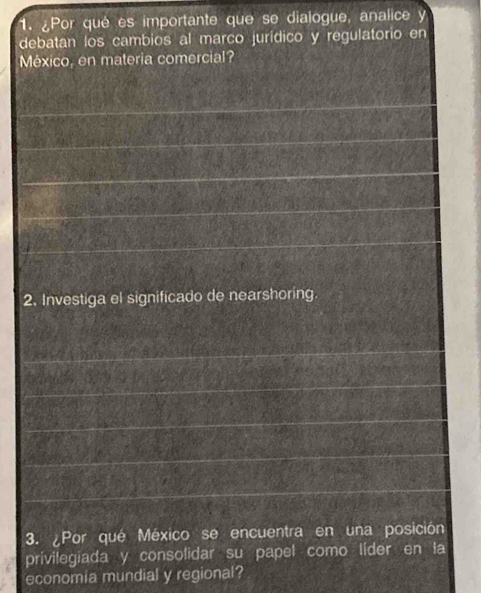 ¿Por qué es importante que se dialogue, analice y 
debatan los cambios al marco jurídico y regulatorio en 
México, en materia comercial? 
2. Investiga el significado de nearshoring 
3. ¿Por qué México se encuentra en una posición 
privilegiada y consolidar su papel como líder en la 
economia mundial y regional?