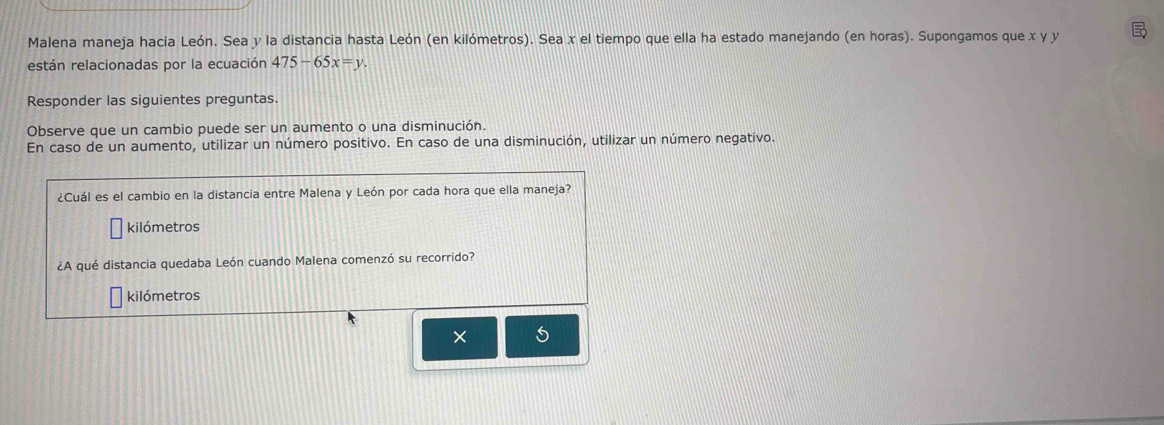 Malena maneja hacia León. Sea y la distancia hasta León (en kilómetros). Sea x el tiempo que ella ha estado manejando (en horas). Supongamos que x y y
están relacionadas por la ecuación 475-65x=y. 
Responder las siguientes preguntas. 
Observe que un cambio puede ser un aumento o una disminución. 
En caso de un aumento, utilizar un número positivo. En caso de una disminución, utilizar un número negativo. 
¿Cuál es el cambio en la distancia entre Malena y León por cada hora que ella maneja? 
kilómetros 
¿A qué distancia quedaba León cuando Malena comenzó su recorrido?
kilómetros
×