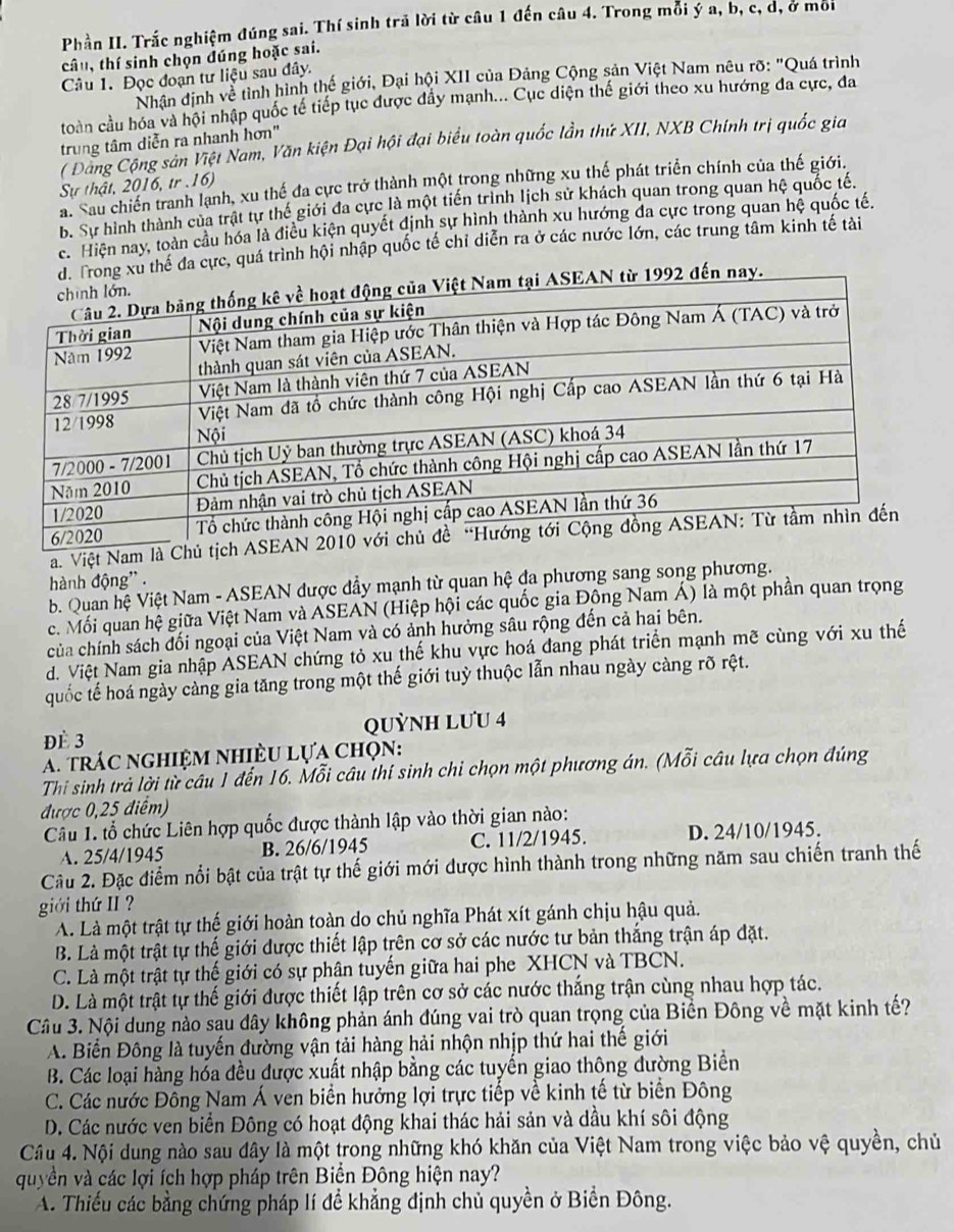 Phần II. Trắc nghiệm đúng sai. Thí sinh trã lời từ câu 1 đến câu 4. Trong mỗi ý a, b, c, d, ở môi
câu, thí sinh chọn đúng hoặc sai.
Câu 1. Đọc đoạn tư liệu sau đây.
Nhận định về tình hình thế giới, Đại hội XII của Đảng Cộng sản Việt Nam nêu rõ: "Quá trình
toàn cầu hóa và hội nhập quốc tế tiếp tục được đầy mạnh... Cục diện thế giới theo xu hướng đa cực, đa
trung tâm diễn ra nhanh hơn"
( Đang Cộng sản Việt Nam, Văn kiện Đại hội đại biểu toàn quốc lần thứ XII, NXB Chính trị quốc gia
Sự thật, 2016, tr .16)
a. Sau chiến tranh lạnh, xu thế đa cực trở thành một trong những xu thế phát triển chính của thế giới.
b. Sự hình thành của trật tự thế giới đa cực là một tiến trình lịch sử khách quan trong quan hệ quốc tế.
c. Hiện nay, toàn cầu hóa là điều kiện quyết định sự hình thành xu hướng đa cực trong quan hệ quốc tế.
u thể đa cực, quá trình hội nhập quốc tế chỉ diễn ra ở các nước lớn, các trung tâm kinh tế tài
a. Việt Nam là C
hành động'' .
b. Quan hệ Việt Nam - ASEAN dược đầy mạnh từ quan hệ đa phương sang song phương.
c. Mối quan hệ giữa Việt Nam và ASEAN (Hiệp hội các quốc gia Động Nam Á) là một phần quan trọng
của chính sách đối ngoại của Việt Nam và có ảnh hưởng sâu rộng đến cả hai bên.
d. Việt Nam gia nhập ASEAN chứng tỏ xu thế khu vực hoá đang phát triển mạnh mẽ cùng với xu thế
quốc tế hoá ngày càng gia tăng trong một thế giới tuỳ thuộc lẫn nhau ngày càng rõ rệt.
Đè 3 QỳNH LƯU 4
a. trác nghiệm nhiều lựa chọn:
Thi sinh trả lời từ câu 1 đến 16. Mỗi câu thí sinh chỉ chọn một phương án. (Mỗi câu lựa chọn đúng
được 0,25 điểm)
Câu 1. tổ chức Liên hợp quốc được thành lập vào thời gian nào:
A. 25/4/1945 B. 26/6/1945 C. 11/2/1945. D. 24/10/1945.
Câu 2. Đặc điểm nổi bật của trật tự thế giới mới được hình thành trong những năm sau chiến tranh thế
giới thứ II ?
A. Là một trật tự thế giới hoàn toàn do chủ nghĩa Phát xít gánh chịu hậu quả.
B. Là một trật tự thế giới được thiết lập trên cơ sở các nước tư bản thắng trận áp đặt.
C. Là một trật tự thế giới có sự phân tuyến giữa hai phe XHCN và TBCN.
D. Là một trật tự thế giới được thiết lập trên cơ sở các nước thắng trận cùng nhau hợp tác.
Cầu 3. Nội dung nào sau dây không phản ánh đúng vai trò quan trọng của Biển Đông về mặt kinh tế?
A. Biển Đông là tuyến đường vận tải hàng hải nhộn nhịp thứ hai thế giới
B. Các loại hàng hóa đều được xuất nhập bằng các tuyến giao thông dường Biển
C. Các nước Đông Nam Á ven biển hưởng lợi trực tiếp về kinh tế từ biển Đông
D. Các nước ven biển Đông có hoạt động khai thác hải sản và dầu khí sôi động
Câu 4. Nội dung nào sau đây là một trong những khó khăn của Việt Nam trong việc bảo vệ quyền, chủ
quyền và các lợi ích hợp pháp trên Biển Đông hiện nay?
A. Thiếu các bằng chứng pháp lí để khẳng định chủ quyền ở Biển Đông.