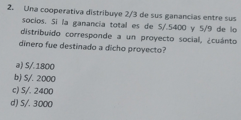 Una cooperativa distribuye 2/3 de sus ganancias entre sus
socios. Si la ganancia total es de S/.5400 y 5/9 de lo
distribuido corresponde a un proyecto social, ¿cuánto
dinero fue destinado a dicho proyecto?
a) S/.1800
b) S/. 2000
c) S/. 2400
d) S/. 3000