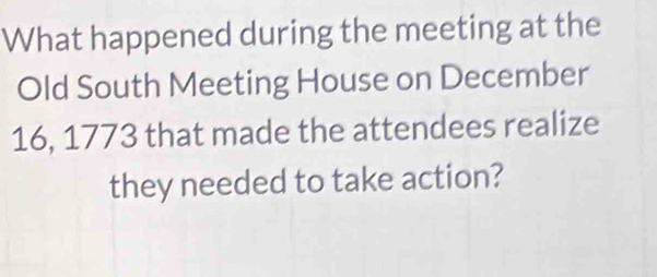 What happened during the meeting at the 
Old South Meeting House on December 
16, 1773 that made the attendees realize 
they needed to take action?