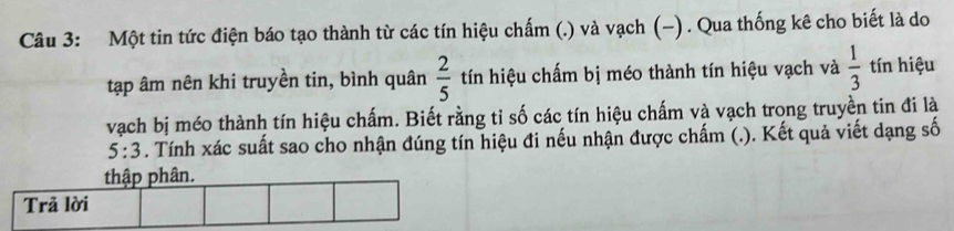 Một tin tức điện báo tạo thành từ các tín hiệu chấm (.) và vạch (-) . Qua thống kê cho biết là do 
tập âm nên khi truyền tin, bình quân  2/5  tín hiệu chấm bị méo thành tín hiệu vạch và  1/3  tín hiệu 
vạch bị méo thành tín hiệu chấm. Biết rằng tỉ số các tín hiệu chấm và vạch trong truyền tin đi là
5:3. Tính xác suất sao cho nhận đúng tín hiệu đi nếu nhận được chấm (.). Kết quả viết dạng số