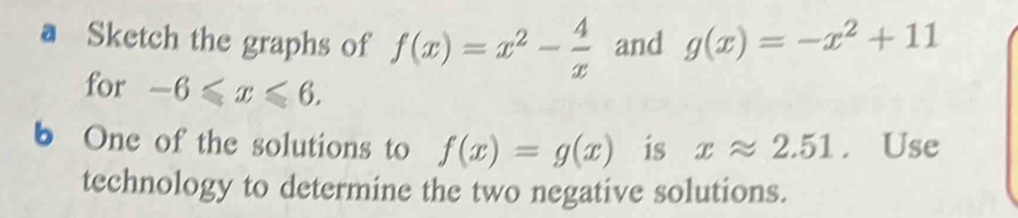 a Sketch the graphs of f(x)=x^2- 4/x  and g(x)=-x^2+11
for -6≤slant x≤slant 6. 
b One of the solutions to f(x)=g(x) is xapprox 2.51. Use 
technology to determine the two negative solutions.