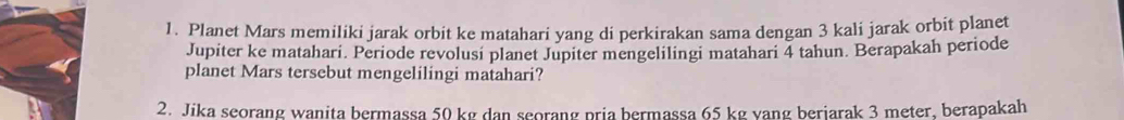 Planet Mars memiliki jarak orbit ke matahari yang di perkirakan sama dengan 3 kali jarak orbit planet 
Jupiter ke matahari. Periode revolusi planet Jupiter mengelilingi matahari 4 tahun. Berapakah periode 
planet Mars tersebut mengelilingi matahari? 
2. Jika seorang wanita bermassa 50 kg dan seorang pria bermassa 65 kg vang beriarak 3 meter, berapakah