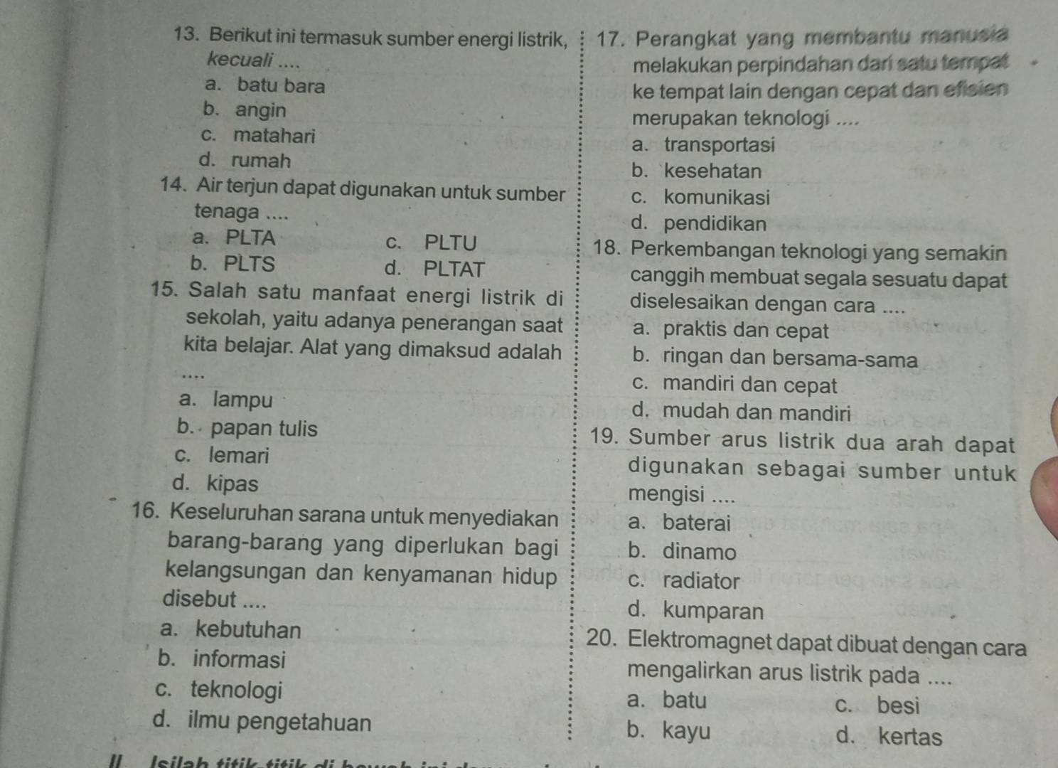 Berikut ini termasuk sumber energi listrik, 17. Perangkat yang membantu manusia
kecuali ....
melakukan perpindahan dari satu tempat
a. batu bara
ke tempat lain dengan cepat dan efisien
b. angin
merupakan teknologi ....
c. matahari
a. transportasi
d. rumah
b. kesehatan
14. Air terjun dapat digunakan untuk sumber c. komunikasi
tenaga .... d. pendidikan
a. PLTA c. PLTU 18. Perkembangan teknologi yang semakin
b. PLTS d. PLTAT canggih membuat segala sesuatu dapat
15. Salah satu manfaat energi listrik di diselesaikan dengan cara ....
sekolah, yaitu adanya penerangan saat a. praktis dan cepat
kita belajar. Alat yang dimaksud adalah b. ringan dan bersama-sama
….
c. mandiri dan cepat
a. lampu d. mudah dan mandiri
b. papan tulis 19. Sumber arus listrik dua arah dapat
c. lemari digunakan sebagai sumber untuk
d. kipas mengisi ....
16. Keseluruhan sarana untuk menyediakan a. baterai
barang-barang yang diperlukan bagi b. dinamo
kelangsungan dan kenyamanan hidup c. radiator
disebut .... d. kumparan
a. kebutuhan 20. Elektromagnet dapat dibuat dengan cara
b. informasi mengalirkan arus listrik pada ....
c. teknologi a. batu c. besi
d. ilmu pengetahuan b. kayu d. kertas