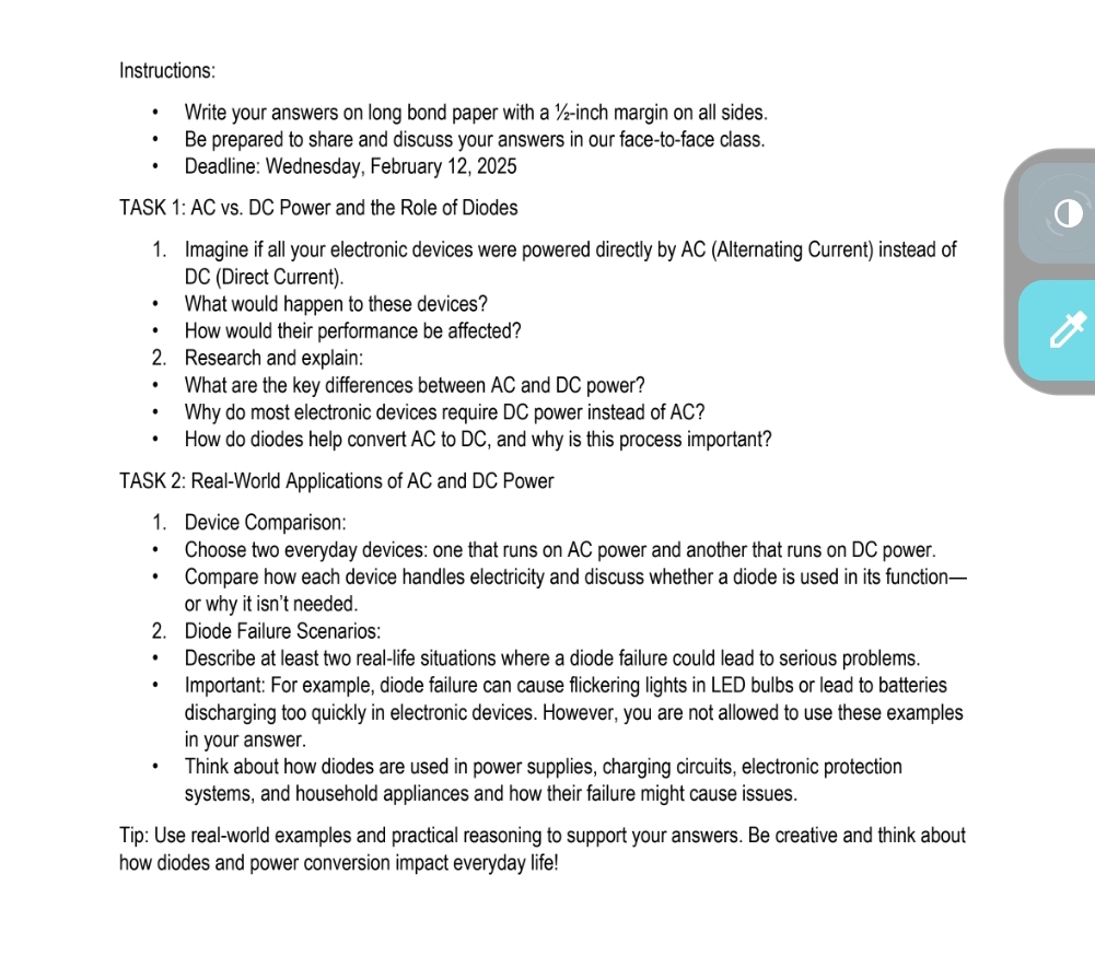 Instructions: 
Write your answers on long bond paper with a ½-inch margin on all sides. 
Be prepared to share and discuss your answers in our face-to-face class. 
Deadline: Wednesday, February 12, 2025 
TASK 1: AC vs. DC Power and the Role of Diodes 
1. Imagine if all your electronic devices were powered directly by AC (Alternating Current) instead of
DC (Direct Current). 
What would happen to these devices? 
How would their performance be affected? 
2. Research and explain: 
What are the key differences between AC and DC power? 
Why do most electronic devices require DC power instead of AC? 
How do diodes help convert AC to DC, and why is this process important? 
TASK 2: Real-World Applications of AC and DC Power 
1. Device Comparison: 
Choose two everyday devices: one that runs on AC power and another that runs on DC power. 
Compare how each device handles electricity and discuss whether a diode is used in its function— 
or why it isn't needed. 
2. Diode Failure Scenarios: 
Describe at least two real-life situations where a diode failure could lead to serious problems. 
Important: For example, diode failure can cause flickering lights in LED bulbs or lead to batteries 
discharging too quickly in electronic devices. However, you are not allowed to use these examples 
in your answer 
Think about how diodes are used in power supplies, charging circuits, electronic protection 
systems, and household appliances and how their failure might cause issues. 
Tip: Use real-world examples and practical reasoning to support your answers. Be creative and think about 
how diodes and power conversion impact everyday life!