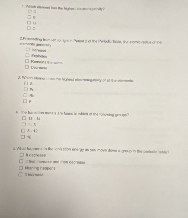 Which element has the highest electronegativity?
C
B
Li
。
2.Proceeding from left to right in Period 2 of the Periodic Table, the atomic radius of the
elements generally
Increase
Explodes
Remains the same
Decrease
3. Which element has the highest electronegativity of all the elements:
s
Fr
Rb
F
4. The transition metals are found in which of the following groups?
13-14
1-3
3-12
18
5.What happens to the ionization energy as you move down a group in the periodic table?
It decrease
It first increase and then decrease
Nothing happens
It increase