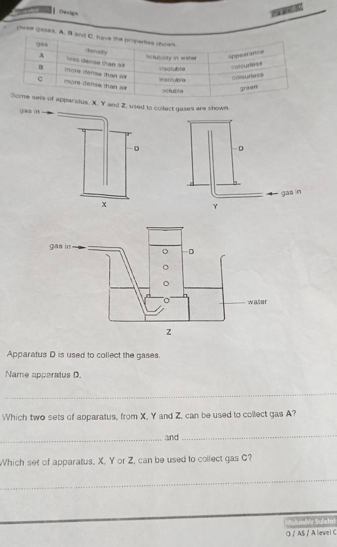 Design 

hree gases. A. 
. Y and Z, used to collect gases are shown. 
gas in 
D
x
Apparatus D is used to collect the gases. 
Name apparatus D. 
_ 
Which two sets of apparatus, from X, Y and Z, can be used to collect gas A? 
_and 
_ 
Which set of apparatus, X, Y or Z, can be used to collect gas C? 
_ 
Mubashir Sulehri 
O / AS / A level C