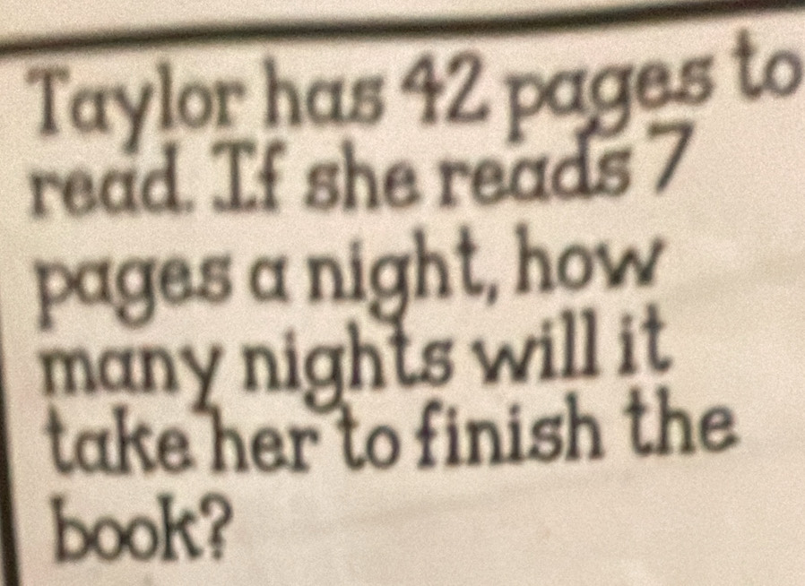 Taylor has 42 pages to 
read. If she reads 7
pages a night, how 
many nights will it . 
take her to finish the 
book?