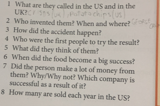 What are they called in the US and in the 
UK? 
2 Who invented them? When and where? 
3 How did the accident happen? 
4 Who were the first people to try the result? 
5 What did they think of them? 
6 When did the food become a big success? 
7 Did the person make a lot of money from 
them? Why/Why not? Which company is 
successful as a result of it? 
8 How many are sold each year in the US?