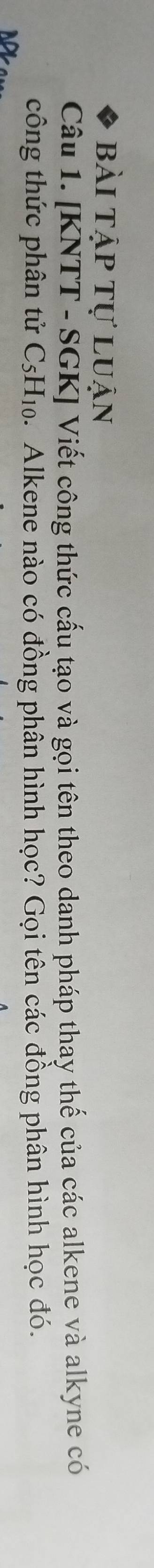 bài tập tự luận 
Câu 1. [KNTT - SGK] Viết công thức cấu tạo và gọi tên theo danh pháp thay thế của các alkene và alkyne có 
công thức phân tử C5H₁0. Alkene nào có đồng phân hình học? Gọi tên các đồng phân hình học đó.