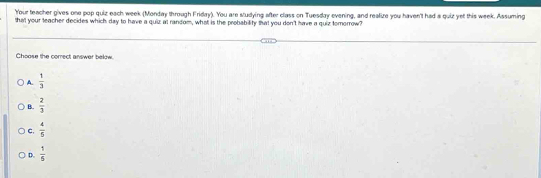 Your teacher gives one pop quiz each week (Monday through Friday). You are studying after class on Tuesday evening, and realize you haven't had a quiz yet this week. Assuming
that your teacher decides which day to have a quiz at random, what is the probability that you don't have a quiz tomorrow?
Choose the correct answer below
A.  1/3 
B.  2/3 
C.  4/5 
D.  1/5 